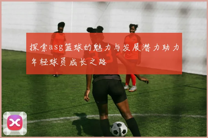 探索asg篮球的魅力与发展潜力助力年轻球员成长之路