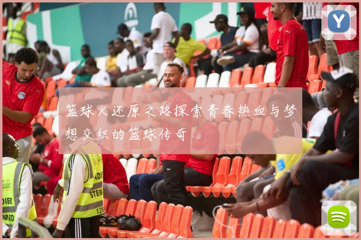 篮球火还原之路探索青春热血与梦想交织的篮球传奇